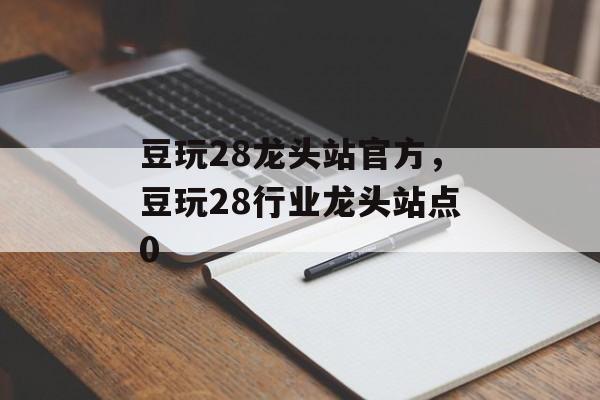 豆玩28龙头站官方，豆玩28行业龙头站点0